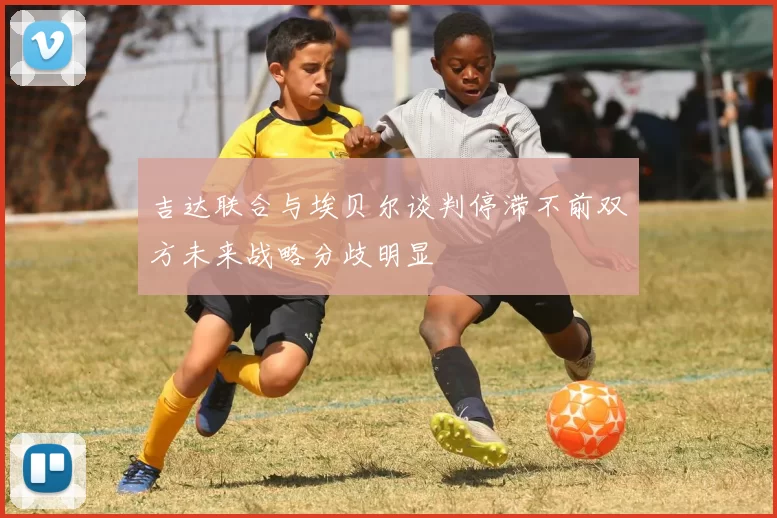 吉达联合与埃贝尔谈判停滞不前双方未来战略分歧明显