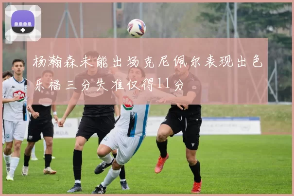 杨瀚森未能出场克尼佩尔表现出色乐福三分失准仅得11分