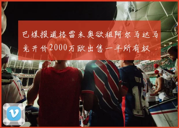 巴媒报道格雷米奥欲租阿尔马达马竞开价2000万欧出售一半所有权