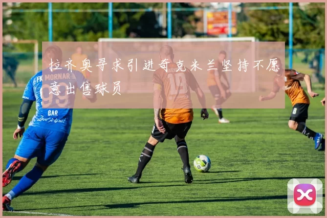 拉齐奥寻求引进奇克米兰坚持不愿意出售球员