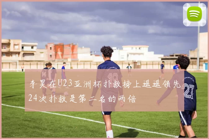 李昊在U23亚洲杯扑救榜上遥遥领先24次扑救是第二名的两倍